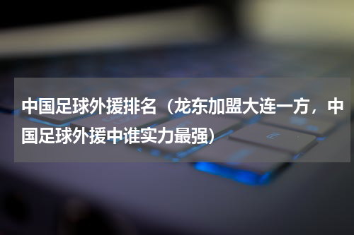 中国足球外援排名（龙东加盟大连一方，中国足球外援中谁实力最强）