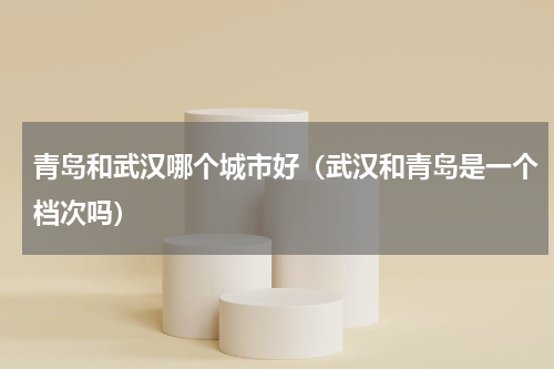 青岛和武汉哪个城市好（武汉和青岛是一个档次吗）