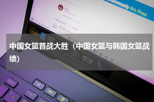 中国女篮首战大胜（中国女篮与韩国女篮战绩）