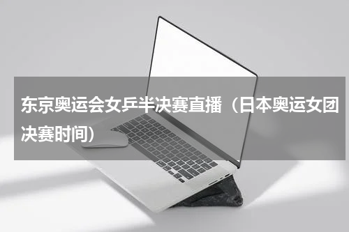 东京奥运会女乒半决赛直播（日本奥运女团决赛时间）