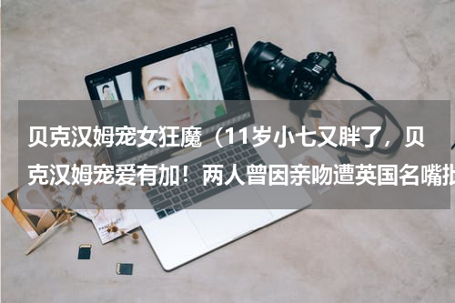 贝克汉姆宠女狂魔（11岁小七又胖了，贝克汉姆宠爱有加！两人曾因亲吻遭英国名嘴批评）