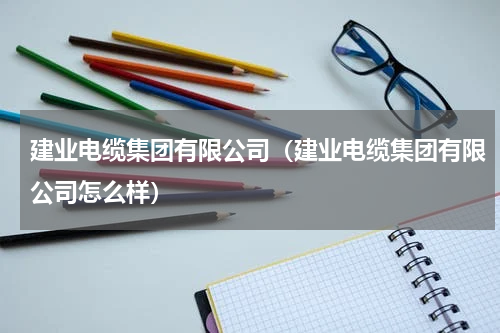 建业电缆集团有限公司（建业电缆集团有限公司怎么样）