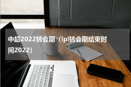 中超2022转会期（lpl转会期结束时间2022）