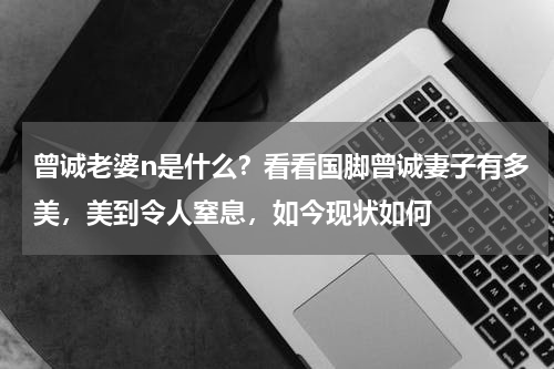 曾诚老婆n是什么？看看国脚曾诚妻子有多美，美到令人窒息，如今现状如何