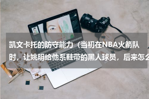 凯文卡托的防守能力（当初在NBA火箭队时，让姚明给他系鞋带的黑人球员，后来怎么样了）