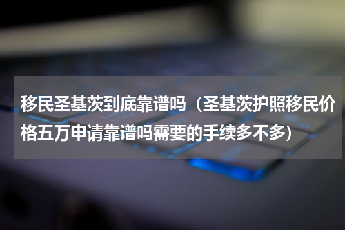 移民圣基茨到底靠谱吗（圣基茨护照移民价格五万申请靠谱吗需要的手续多不多）