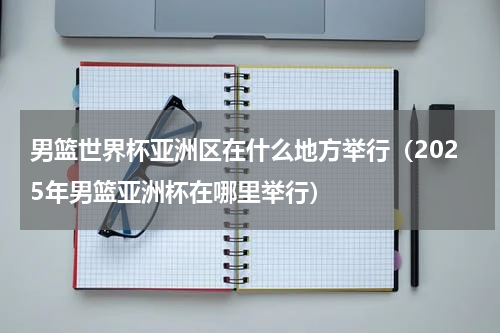 男篮世界杯亚洲区在什么地方举行（2025年男篮亚洲杯在哪里举行）