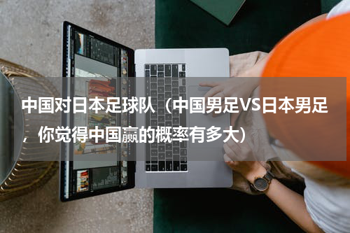 中国对日本足球队（中国男足VS日本男足，你觉得中国赢的概率有多大）