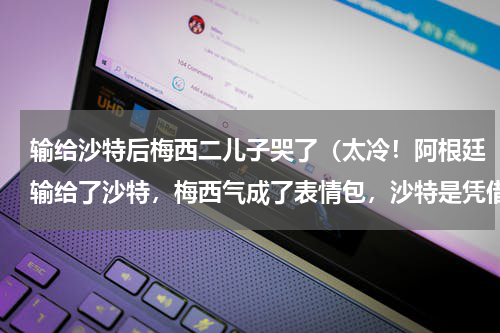 输给沙特后梅西二儿子哭了（太冷！阿根廷输给了沙特，梅西气成了表情包，沙特是凭借实力还是运气）