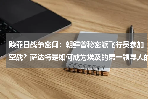 赎罪日战争密闻：朝鲜曾秘密派飞行员参加空战？萨达特是如何成为埃及的第一领导人的