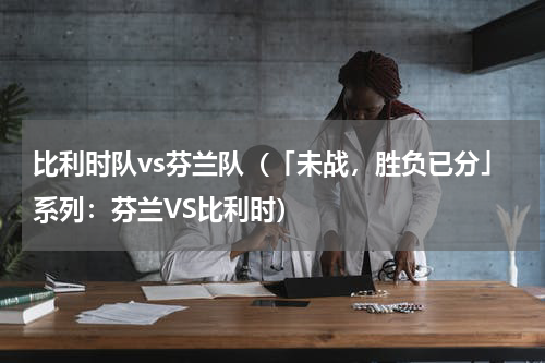 比利时队vs芬兰队（「未战，胜负已分」系列：芬兰VS比利时）