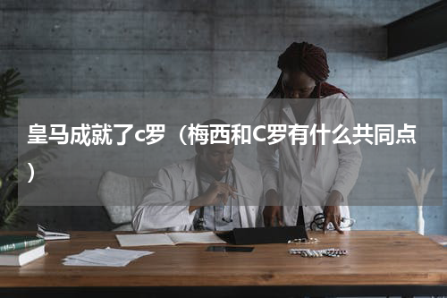 皇马成就了c罗（梅西和C罗有什么共同点）