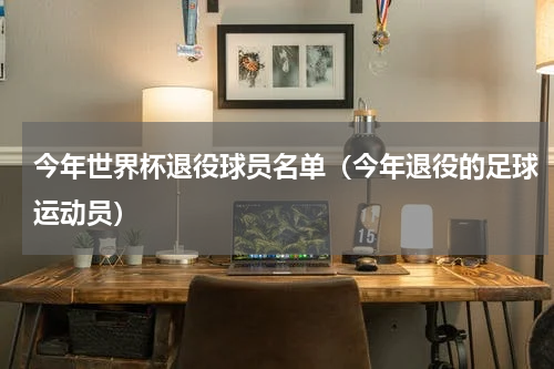 今年世界杯退役球员名单（今年退役的足球运动员）