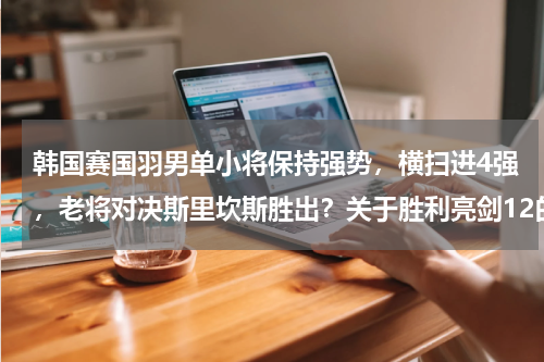 韩国赛国羽男单小将保持强势，横扫进4强，老将对决斯里坎斯胜出？关于胜利亮剑12的评测