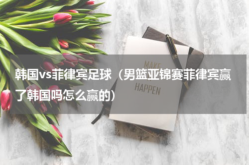 韩国vs菲律宾足球（男篮亚锦赛菲律宾赢了韩国吗怎么赢的）