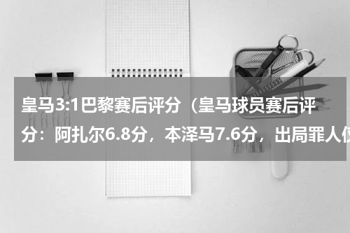 皇马3:1巴黎赛后评分（皇马球员赛后评分：阿扎尔6.8分，本泽马7.6分，出局罪人仅4.5分）