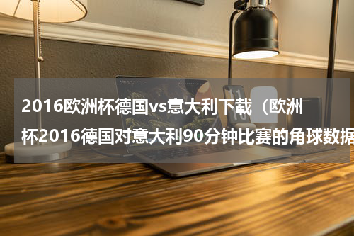 2016欧洲杯德国vs意大利下载（欧洲杯2016德国对意大利90分钟比赛的角球数据）