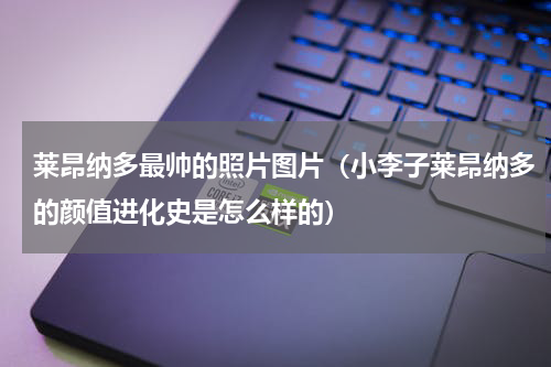 莱昂纳多最帅的照片图片（小李子莱昂纳多的颜值进化史是怎么样的）