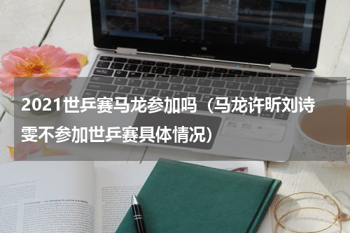 2021世乒赛马龙参加吗（马龙许昕刘诗雯不参加世乒赛具体情况）