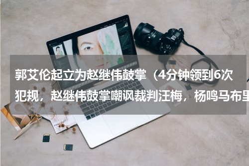 郭艾伦起立为赵继伟鼓掌（4分钟领到6次犯规，赵继伟鼓掌嘲讽裁判汪梅，杨鸣马布里激烈对骂）