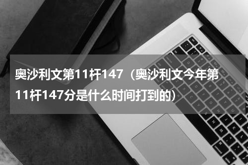 奥沙利文第11杆147（奥沙利文今年第11杆147分是什么时间打到的）