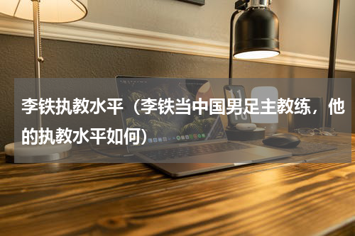 李铁执教水平（李铁当中国男足主教练，他的执教水平如何）