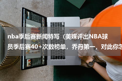 nba季后赛新闻特写（美媒评出NBA球员季后赛40+次数榜单，乔丹第一，对此你怎么看）