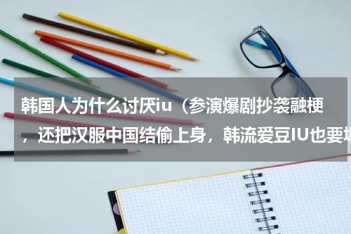 韩国人为什么讨厌iu（参演爆剧抄袭融梗，还把汉服中国结偷上身，韩流爱豆IU也要塌房了吗）