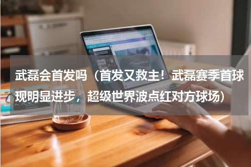 武磊会首发吗（首发又救主！武磊赛季首球现明显进步，超级世界波点红对方球场）