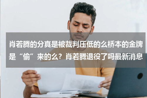 肖若腾的分真是被裁判压低的么桥本的金牌是“偷”来的么？肖若腾退役了吗最新消息