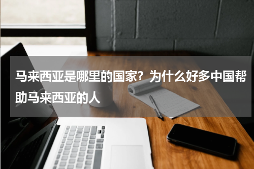 马来西亚是哪里的国家？为什么好多中国帮助马来西亚的人