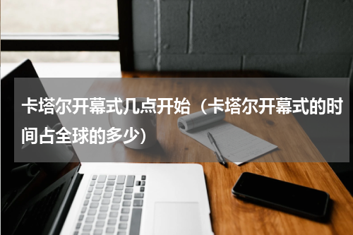 卡塔尔开幕式几点开始（卡塔尔开幕式的时间占全球的多少）