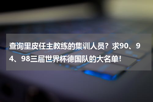 查询里皮任主教练的集训人员？求90、94、98三届世界杯德国队的大名单！