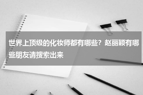 世界上顶级的化妆师都有哪些？赵丽颖有哪些朋友请搜索出来