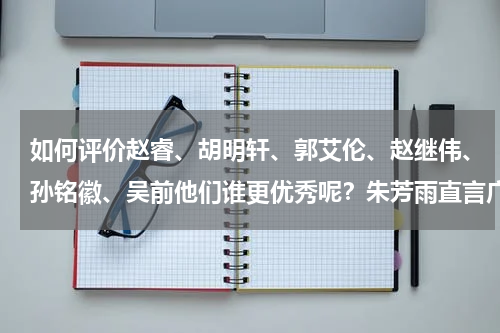 如何评价赵睿、胡明轩、郭艾伦、赵继伟、孙铭徽、吴前他们谁更优秀呢？朱芳雨直言广东三少比孙铭徽优秀，徐杰也可以做到这一点吗