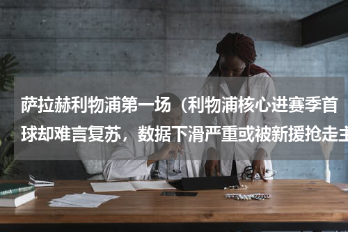 萨拉赫利物浦第一场（利物浦核心进赛季首球却难言复苏，数据下滑严重或被新援抢走主力）