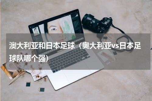 澳大利亚和日本足球（奥大利亚vs日本足球队哪个强）