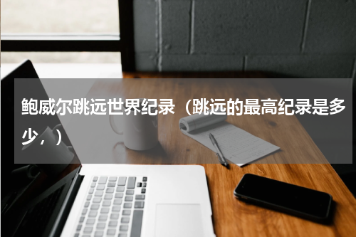 鲍威尔跳远世界纪录（跳远的最高纪录是多少，）