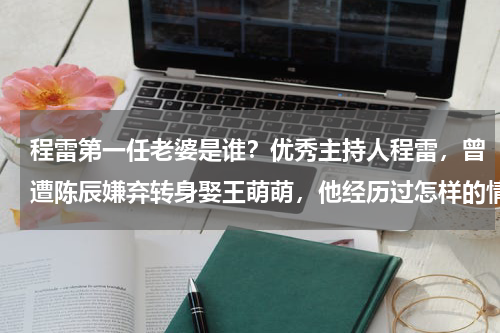 程雷第一任老婆是谁？优秀主持人程雷，曾遭陈辰嫌弃转身娶王萌萌，他经历过怎样的情感坎坷