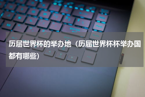 历届世界杯的举办地（历届世界杯杯举办国都有哪些）