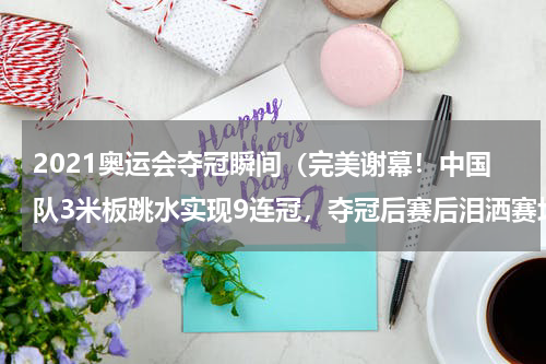2021奥运会夺冠瞬间（完美谢幕！中国队3米板跳水实现9连冠，夺冠后赛后泪洒赛场，她是谁）