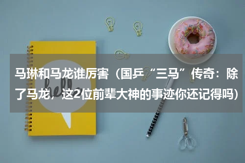 马琳和马龙谁厉害（国乒“三马”传奇：除了马龙，这2位前辈大神的事迹你还记得吗）