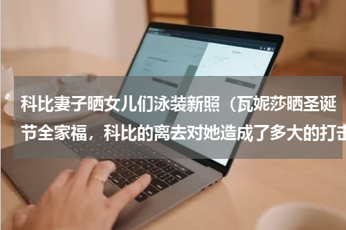 科比妻子晒女儿们泳装新照（瓦妮莎晒圣诞节全家福，科比的离去对她造成了多大的打击）