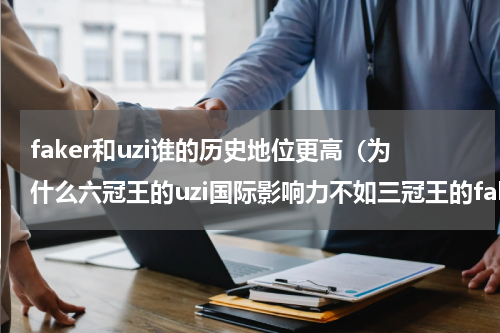 faker和uzi谁的历史地位更高（为什么六冠王的uzi国际影响力不如三冠王的faker）
