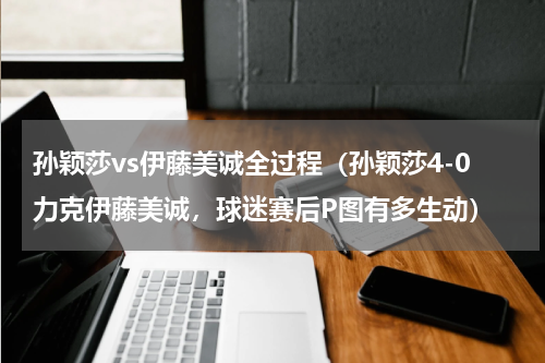 孙颖莎vs伊藤美诚全过程（孙颖莎4-0力克伊藤美诚，球迷赛后P图有多生动）