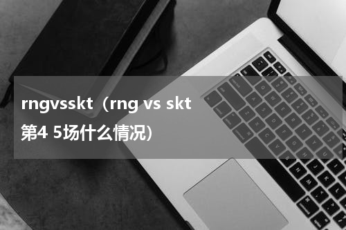 rngvsskt（rng vs skt第4 5场什么情况）
