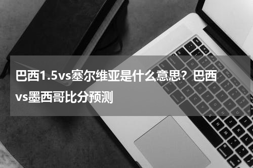 巴西1.5vs塞尔维亚是什么意思？巴西vs墨西哥比分预测