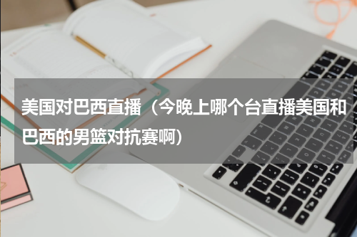 美国对巴西直播（今晚上哪个台直播美国和巴西的男篮对抗赛啊）