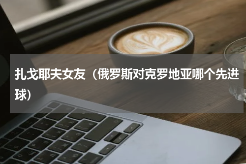 扎戈耶夫女友（俄罗斯对克罗地亚哪个先进球）