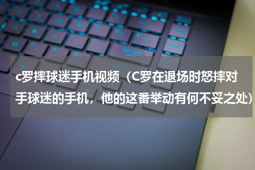 c罗摔球迷手机视频（C罗在退场时怒摔对手球迷的手机，他的这番举动有何不妥之处）
